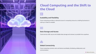 Cloud Computing and the Shift to
the Cloud
Scalability and Flexibility
Cloud computing provides on-demand access to computing resources, enabling businesses to
scale up or down as needed.
Data Storage and Access
Cloud services offer secure and reliable data storage and retrieval, accessible from anywhere.
Global Connectivity
Cloud computing connects users and devices worldwide, facilitating collaboration and
communication.
 