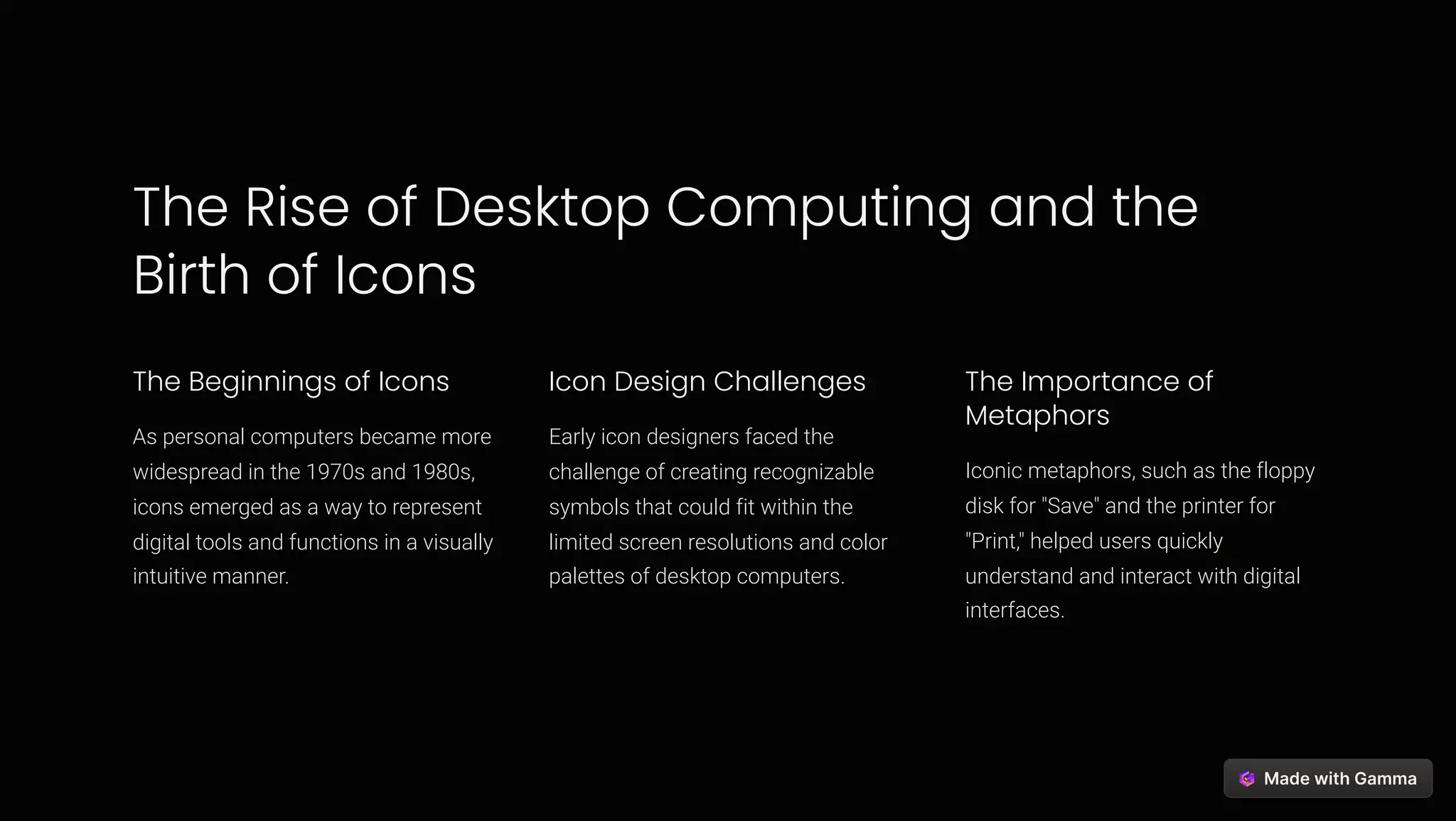 The Rise of Desktop Computing and the
Birth of Icons
The Beginnings of Icons
As personal computers became more
widespread in the 1970s and 1980s,
icons emerged as a way to represent
digital tools and functions in a visually
intuitive manner.
Icon Design Challenges
Early icon designers faced the
challenge of creating recognizable
symbols that could fit within the
limited screen resolutions and color
palettes of desktop computers.
The Importance of
Metaphors
Iconic metaphors, such as the floppy
disk for "Save" and the printer for
"Print," helped users quickly
understand and interact with digital
interfaces.
 