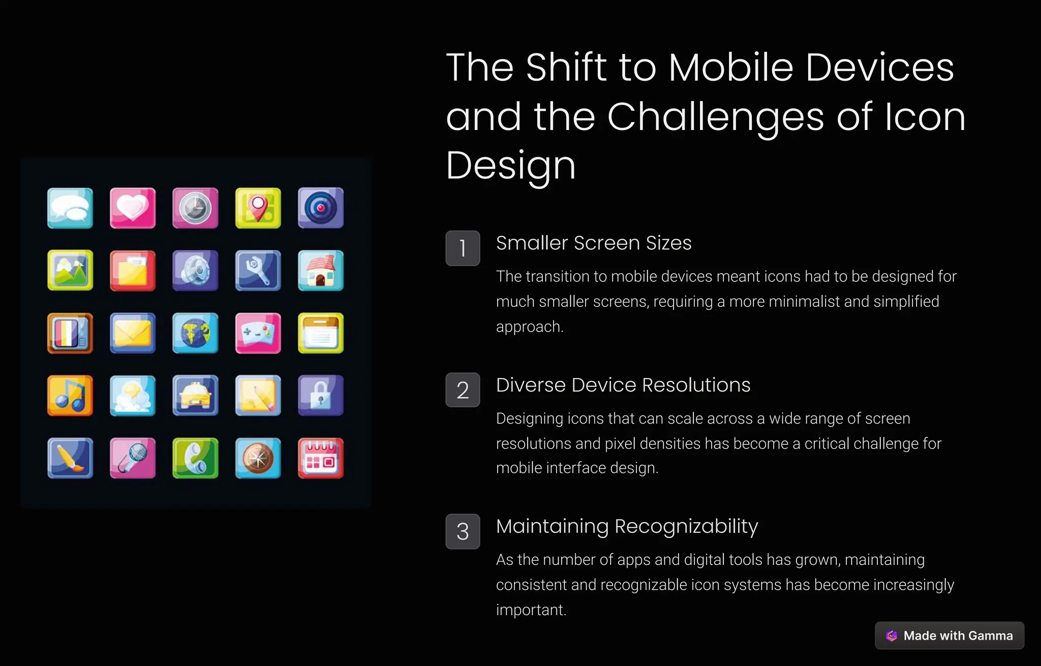 The Shift to Mobile Devices
and the Challenges of Icon
Design
1 Smaller Screen Sizes
The transition to mobile devices meant icons had to be designed for
much smaller screens, requiring a more minimalist and simplified
approach.
2 Diverse Device Resolutions
Designing icons that can scale across a wide range of screen
resolutions and pixel densities has become a critical challenge for
mobile interface design.
3 Maintaining Recognizability
As the number of apps and digital tools has grown, maintaining
consistent and recognizable icon systems has become increasingly
important.
 