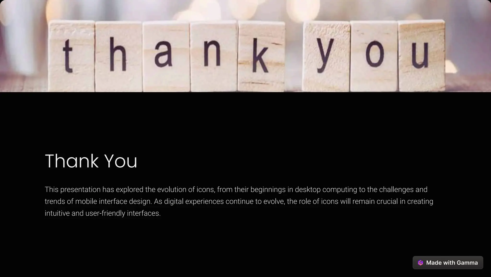 Thank You
This presentation has explored the evolution of icons, from their beginnings in desktop computing to the challenges and
trends of mobile interface design. As digital experiences continue to evolve, the role of icons will remain crucial in creating
intuitive and user-friendly interfaces.
 