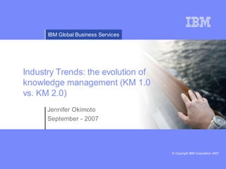 IBM Global Business Services




Industry Trends: the evolution of
knowledge management (KM 1.0
vs. KM 2.0)
      Jennifer Okimoto
      September - 2007




                                     © Copyright IBM Corporation 2007
 