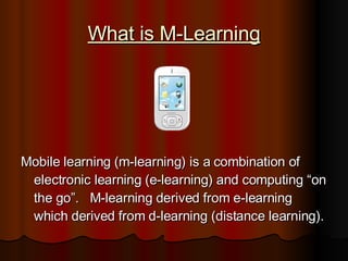 What is M-Learning Mobile learning (m-learning) is a combination of electronic learning (e-learning) and computing “on the go”.  M-learning derived from e-learning which derived from d-learning (distance learning). 