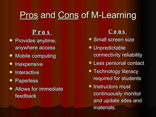 Pros  and  Cons  of M-Learning Pros Provides anytime, anywhere access Mobile computing Inexpensive Interactive Paperless Allows for immediate feedback Cons Small screen size Unpredictable connectivity reliability Less personal contact Technology literacy required for students Instructors must continuously monitor and update sites and materials. 