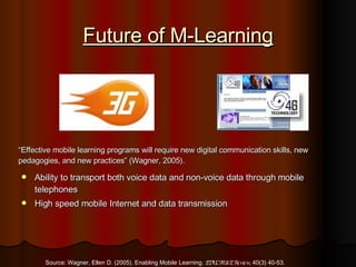 Future of M-Learning Ability to transport both voice data and non-voice data through mobile telephones High speed mobile Internet and data transmission “ Effective mobile learning programs will require new digital communication skills, new pedagogies, and new practices” (Wagner, 2005). Source: Wagner, Ellen D. (2005). Enabling Mobile Learning.  EDUCAUSE Review,  40(3) 40-53. 