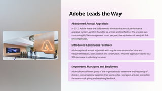 Adobe Leads the Way
Abandoned Annual Appraisals
In 2012, Adobe made the bold move to eliminate its annual performance
appraisal system, which it found to be archaic and ineffective. The process was
consuming 80,000 management hours per year, the equivalent of nearly 40 full-
time employees.
Introduced Continuous Feedback
Adobe replaced annual appraisals with regular one-on-one check-ins and
frequent feedback, both positive and constructive. This new approach has led to a
30% decrease in voluntary turnover.
Empowered Managers and Employees
Adobe allows different parts of the organization to determine the frequency of
check-in conversations, based on their work cycles. Managers are also trained on
the nuances of giving and receiving feedback.
 