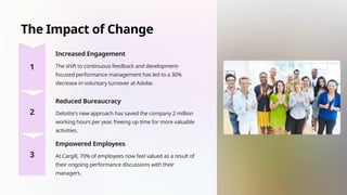The Impact of Change
Increased Engagement
The shift to continuous feedback and development-
focused performance management has led to a 30%
decrease in voluntary turnover at Adobe.
Reduced Bureaucracy
Deloitte's new approach has saved the company 2 million
working hours per year, freeing up time for more valuable
activities.
Empowered Employees
At Cargill, 70% of employees now feel valued as a result of
their ongoing performance discussions with their
managers.
 