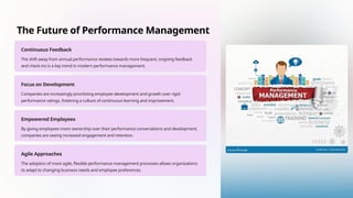The Future of Performance Management
Continuous Feedback
The shift away from annual performance reviews towards more frequent, ongoing feedback
and check-ins is a key trend in modern performance management.
Focus on Development
Companies are increasingly prioritizing employee development and growth over rigid
performance ratings, fostering a culture of continuous learning and improvement.
Empowered Employees
By giving employees more ownership over their performance conversations and development,
companies are seeing increased engagement and retention.
Agile Approaches
The adoption of more agile, flexible performance management processes allows organizations
to adapt to changing business needs and employee preferences.
 