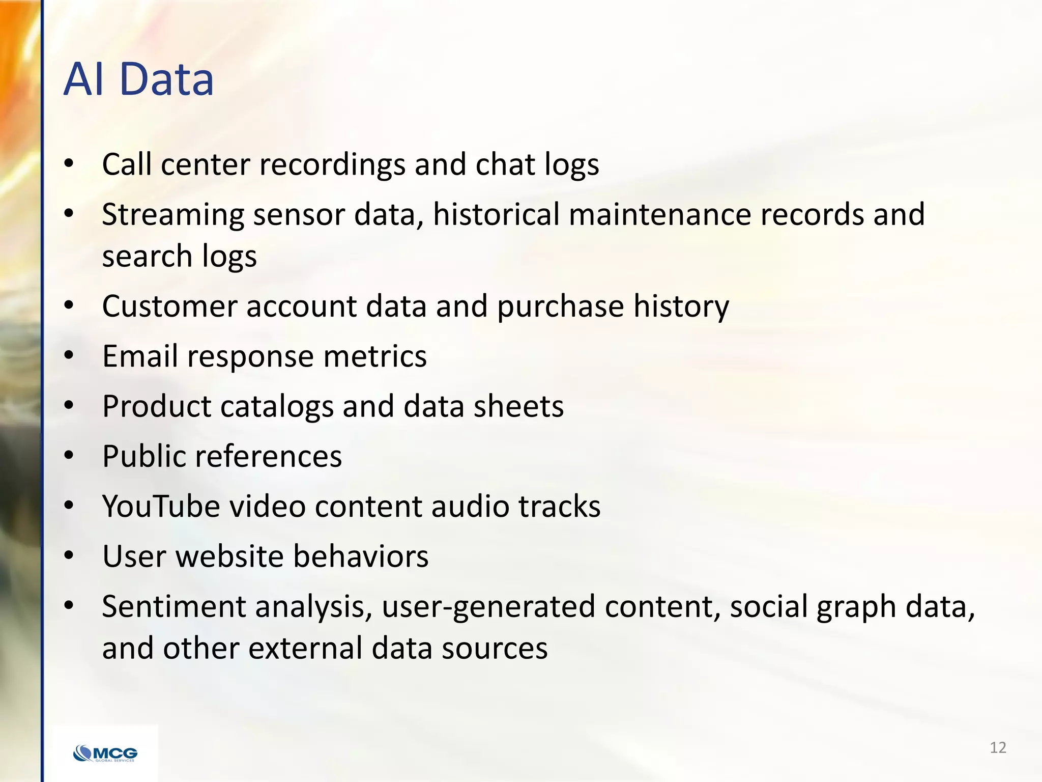 AI Data
• Call center recordings and chat logs
• Streaming sensor data, historical maintenance records and
search logs
• Customer account data and purchase history
• Email response metrics
• Product catalogs and data sheets
• Public references
• YouTube video content audio tracks
• User website behaviors
• Sentiment analysis, user-generated content, social graph data,
and other external data sources
12
 