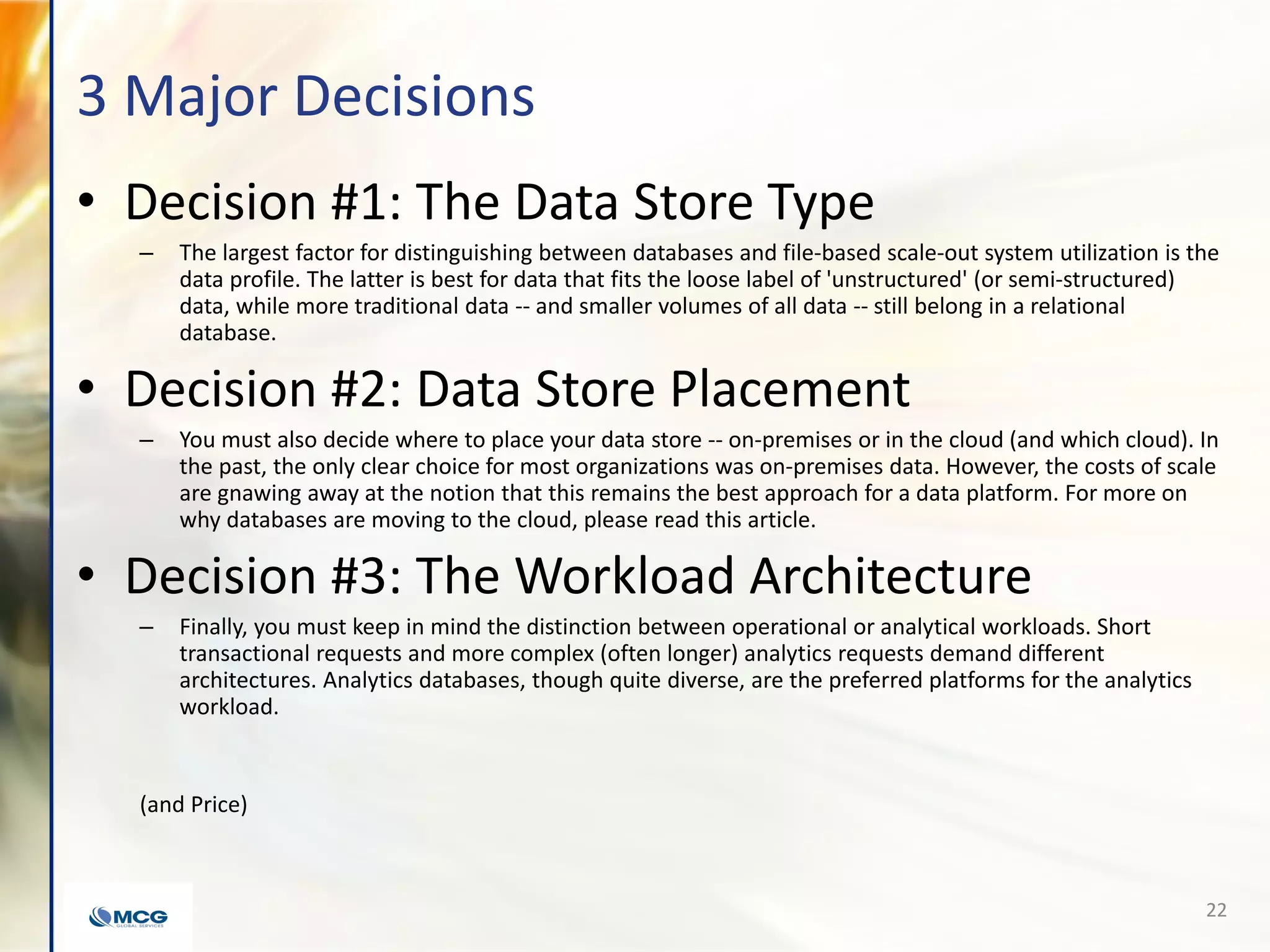 3 Major Decisions
• Decision #1: The Data Store Type
– The largest factor for distinguishing between databases and file-based scale-out system utilization is the
data profile. The latter is best for data that fits the loose label of 'unstructured' (or semi-structured)
data, while more traditional data -- and smaller volumes of all data -- still belong in a relational
database.
• Decision #2: Data Store Placement
– You must also decide where to place your data store -- on-premises or in the cloud (and which cloud). In
the past, the only clear choice for most organizations was on-premises data. However, the costs of scale
are gnawing away at the notion that this remains the best approach for a data platform. For more on
why databases are moving to the cloud, please read this article.
• Decision #3: The Workload Architecture
– Finally, you must keep in mind the distinction between operational or analytical workloads. Short
transactional requests and more complex (often longer) analytics requests demand different
architectures. Analytics databases, though quite diverse, are the preferred platforms for the analytics
workload.
(and Price)
22
 