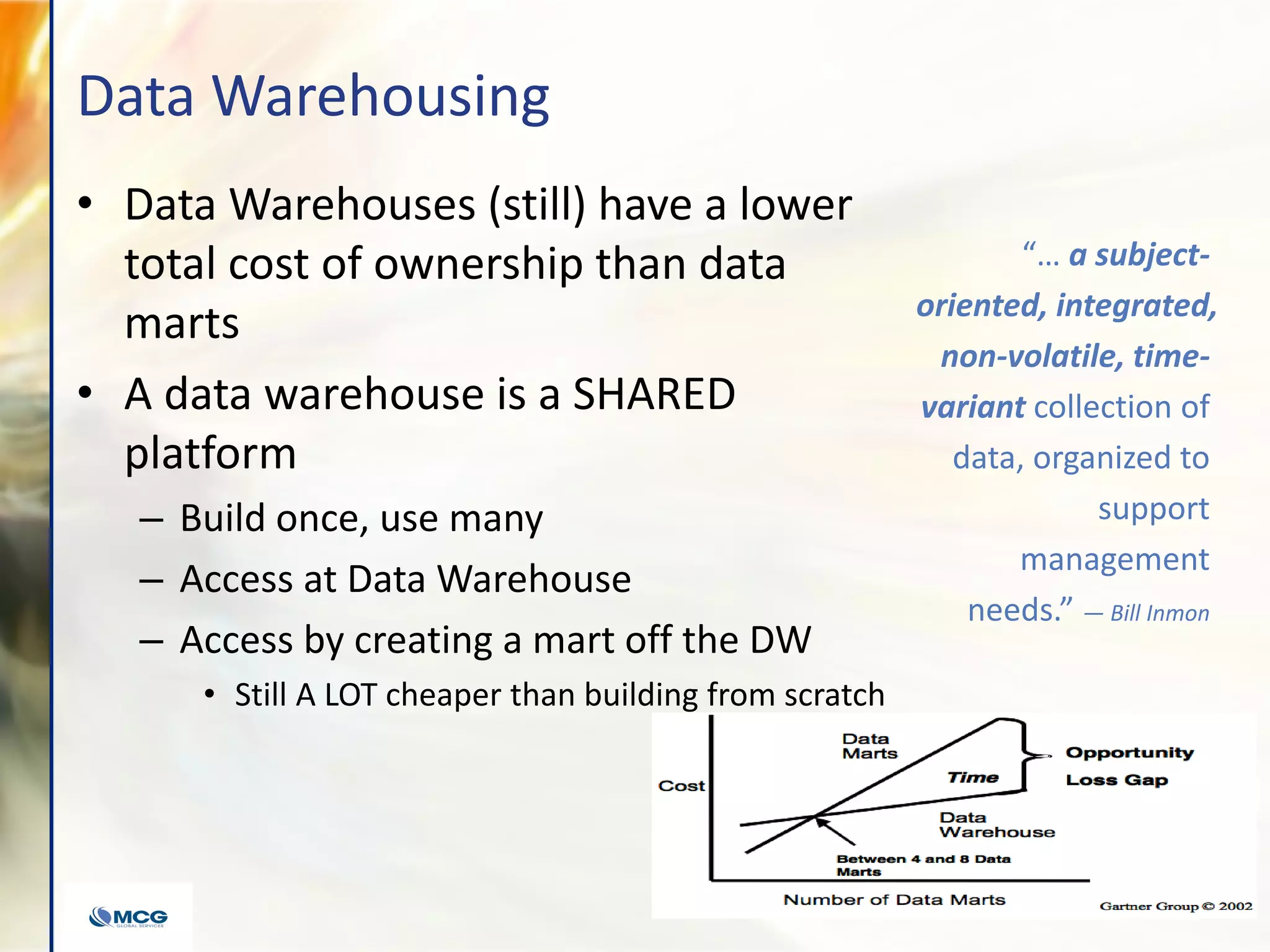 Data Warehousing
• Data Warehouses (still) have a lower
total cost of ownership than data
marts
• A data warehouse is a SHARED
platform
– Build once, use many
– Access at Data Warehouse
– Access by creating a mart off the DW
• Still A LOT cheaper than building from scratch
“… a subject-
oriented, integrated,
non-volatile, time-
variant collection of
data, organized to
support
management
needs.” — Bill Inmon
 