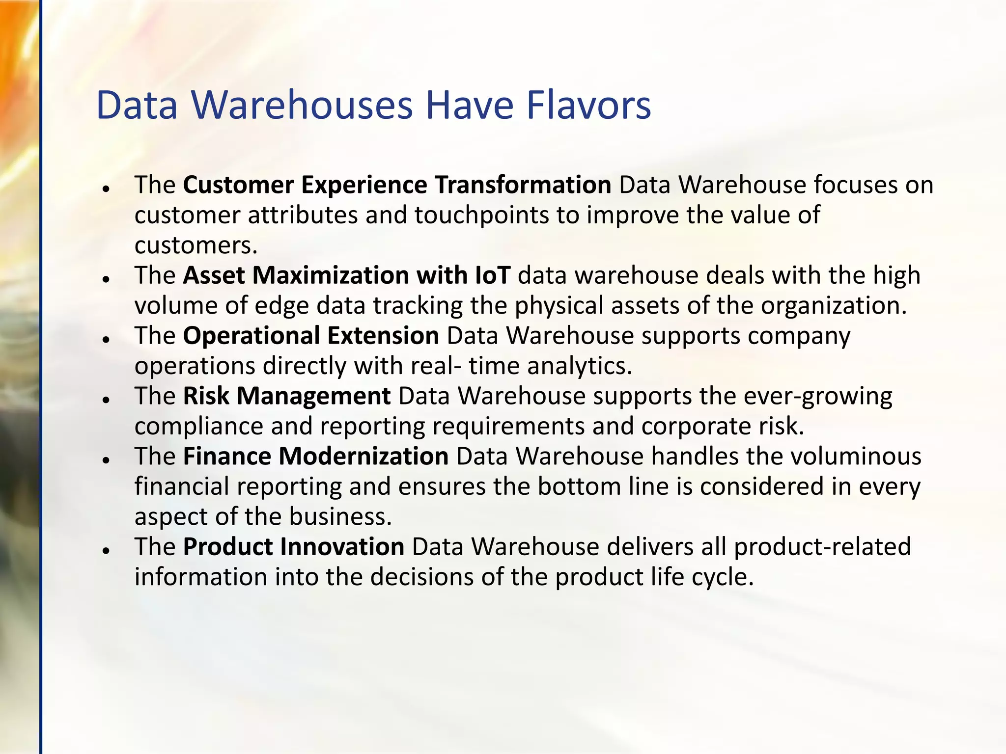 Data Warehouses Have Flavors
● The Customer Experience Transformation Data Warehouse focuses on
customer attributes and touchpoints to improve the value of
customers.
● The Asset Maximization with IoT data warehouse deals with the high
volume of edge data tracking the physical assets of the organization.
● The Operational Extension Data Warehouse supports company
operations directly with real- time analytics.
● The Risk Management Data Warehouse supports the ever-growing
compliance and reporting requirements and corporate risk.
● The Finance Modernization Data Warehouse handles the voluminous
financial reporting and ensures the bottom line is considered in every
aspect of the business.
● The Product Innovation Data Warehouse delivers all product-related
information into the decisions of the product life cycle.
 