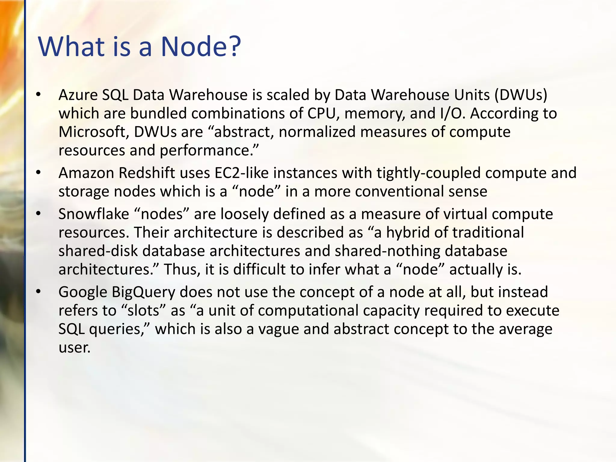 • Azure SQL Data Warehouse is scaled by Data Warehouse Units (DWUs)
which are bundled combinations of CPU, memory, and I/O. According to
Microsoft, DWUs are “abstract, normalized measures of compute
resources and performance.”
• Amazon Redshift uses EC2-like instances with tightly-coupled compute and
storage nodes which is a “node” in a more conventional sense
• Snowflake “nodes” are loosely defined as a measure of virtual compute
resources. Their architecture is described as “a hybrid of traditional
shared-disk database architectures and shared-nothing database
architectures.” Thus, it is difficult to infer what a “node” actually is.
• Google BigQuery does not use the concept of a node at all, but instead
refers to “slots” as “a unit of computational capacity required to execute
SQL queries,” which is also a vague and abstract concept to the average
user.
What is a Node?
 