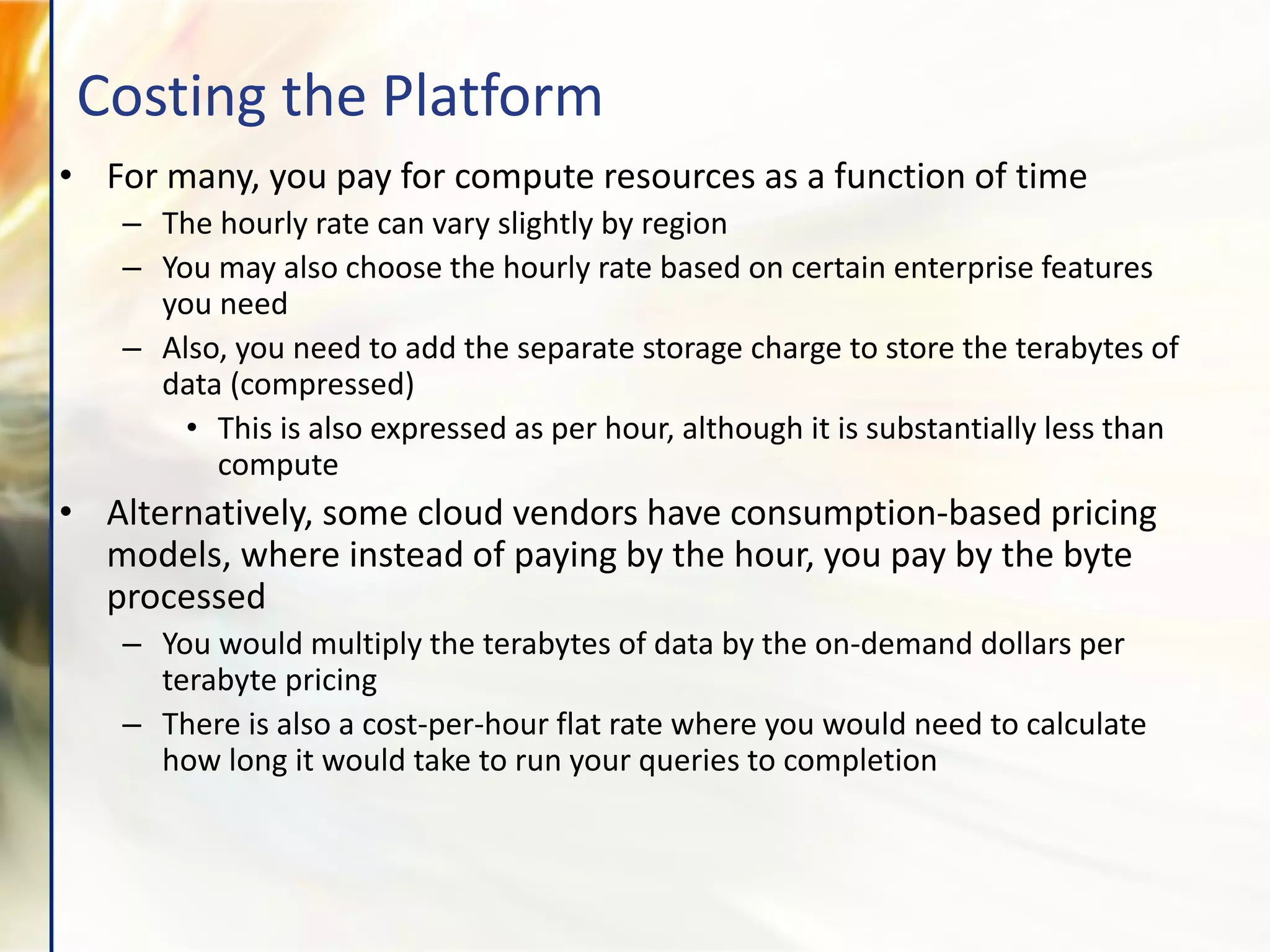 • For many, you pay for compute resources as a function of time
– The hourly rate can vary slightly by region
– You may also choose the hourly rate based on certain enterprise features
you need
– Also, you need to add the separate storage charge to store the terabytes of
data (compressed)
• This is also expressed as per hour, although it is substantially less than
compute
• Alternatively, some cloud vendors have consumption-based pricing
models, where instead of paying by the hour, you pay by the byte
processed
– You would multiply the terabytes of data by the on-demand dollars per
terabyte pricing
– There is also a cost-per-hour flat rate where you would need to calculate
how long it would take to run your queries to completion
Costing the Platform
 