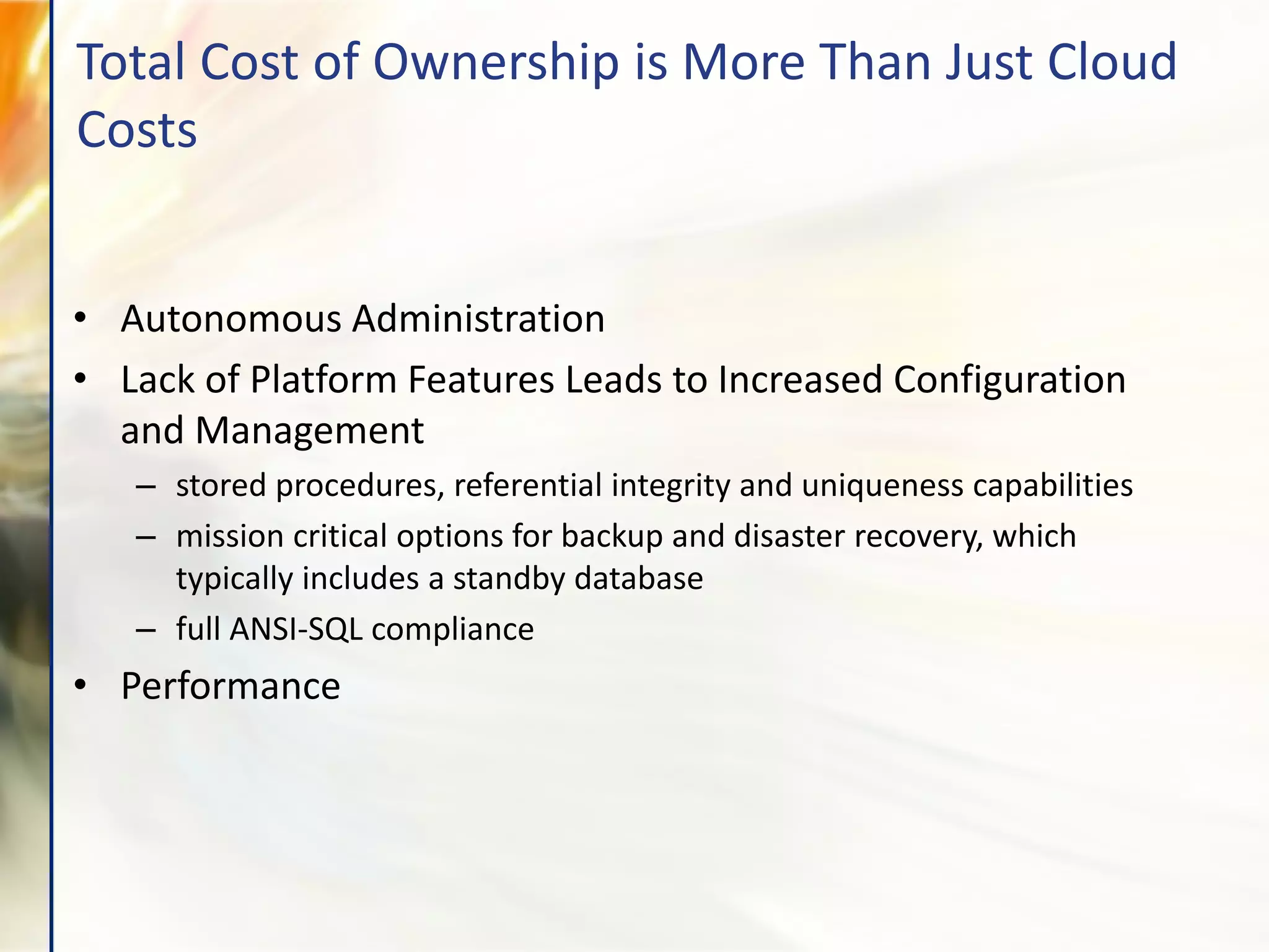 • Autonomous Administration
• Lack of Platform Features Leads to Increased Configuration
and Management
– stored procedures, referential integrity and uniqueness capabilities
– mission critical options for backup and disaster recovery, which
typically includes a standby database
– full ANSI-SQL compliance
• Performance
Total Cost of Ownership is More Than Just Cloud
Costs
 