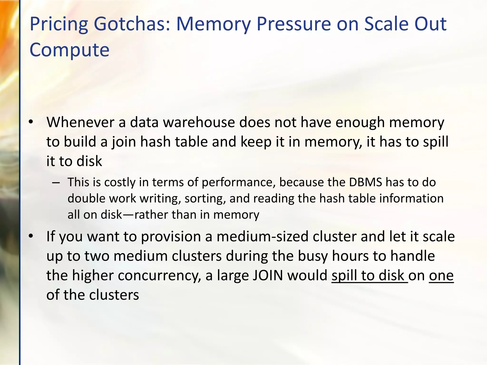 • Whenever a data warehouse does not have enough memory
to build a join hash table and keep it in memory, it has to spill
it to disk
– This is costly in terms of performance, because the DBMS has to do
double work writing, sorting, and reading the hash table information
all on disk—rather than in memory
• If you want to provision a medium-sized cluster and let it scale
up to two medium clusters during the busy hours to handle
the higher concurrency, a large JOIN would spill to disk on one
of the clusters
Pricing Gotchas: Memory Pressure on Scale Out
Compute
 