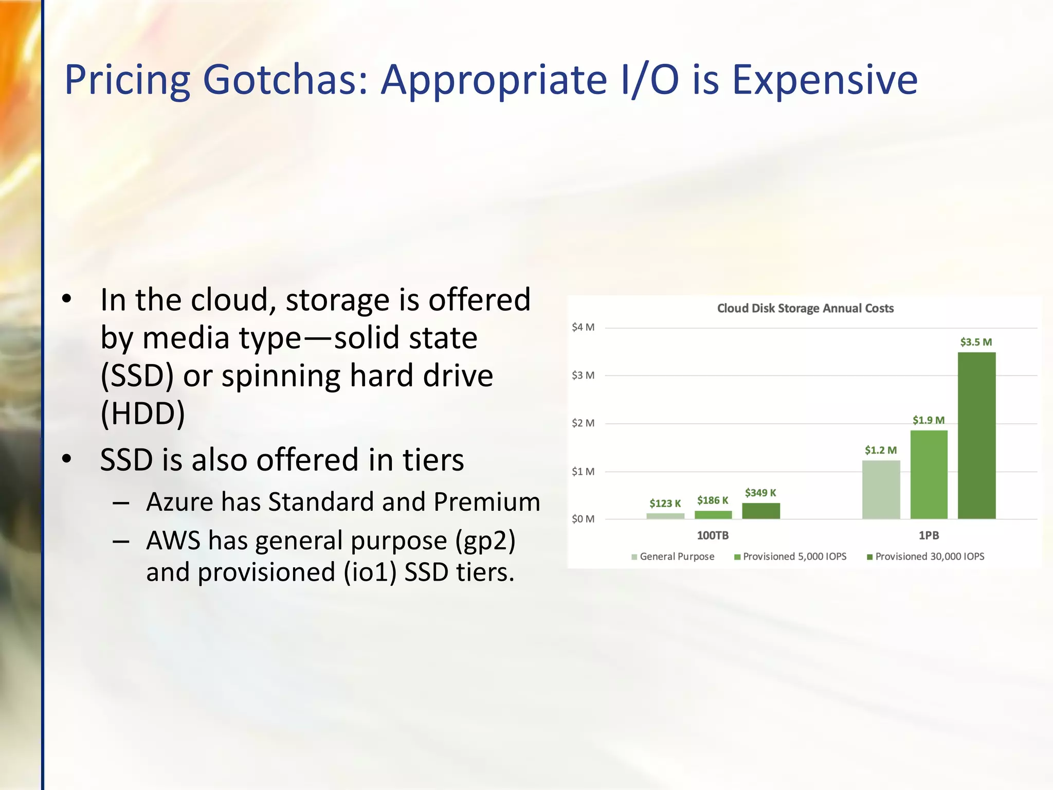 • In the cloud, storage is offered
by media type—solid state
(SSD) or spinning hard drive
(HDD)
• SSD is also offered in tiers
– Azure has Standard and Premium
– AWS has general purpose (gp2)
and provisioned (io1) SSD tiers.
Pricing Gotchas: Appropriate I/O is Expensive
 
