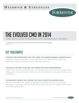 KEY TAKEAWAYS
EVOLVED CMOs RECOGNIZE THAT THEY NEED TO SHARPEN GENERAL BUSINESS SKILLS
Leading the marketing organization is obvious table stakes for the CMO. Financial, strategic, and
collaborative skills are the areas these heads of marketing want to hone.
THE CEO IS THE NEXT RUNG ON THE LADDER FOR MANY RESPONDENTS
In 2011, when we last surveyed CMOs, they were planning a move to the same role at a bigger brand or
shifting gears to become consultants. In this year’s survey, the plurality of respondents had their eye on
the CEO spot.
TECHNOLOGY SMARTS WILL DEFINE THE SKILLS DIVIDE FOR LEADING CMOs
The world of the CMO is more affected by technology, say respondents to this survey. The need to
understand how technology works, how technology can spur growth, and how to evaluate vendors is high
on the CMO agenda for 2014.
A Joint Research Project by Forrester Research and Heidrick & Struggles
March 2014
THE EVOLVED CMO IN 2014
THE EVOLVED CMO IN 2014CMOs MUST RAMP UP BUSINESS AND TECHNOLOGY ACUMEN
 