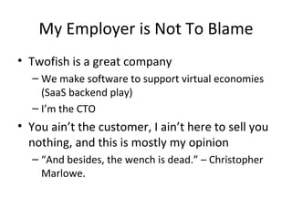 My Employer is Not To Blame Twofish is a great company We make software to support virtual economies (SaaS backend play) I’m the CTO You ain’t the customer, I ain’t here to sell you nothing, and this is mostly my opinion “ And besides, the wench is dead.” – Christopher Marlowe.  