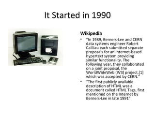 It Started in 1990 Wikipedia “ In 1989, Berners-Lee and CERN data systems engineer Robert Cailliau each submitted separate proposals for an Internet-based hypertext system providing similar functionality. The following year, they collaborated on a joint proposal, the WorldWideWeb (W3) project,[1] which was accepted by CERN.” “ The first publicly available description of HTML was a document called HTML Tags, first mentioned on the Internet by Berners-Lee in late 1991” 