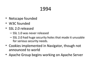 1994 Netscape founded W3C founded SSL 2.0 released SSL 1.0 was never released SSL 2.0 had huge security holes that made it unusable for serious security needs.  Cookies implemented in Navigator, though not announced to world Apache Group begins working on Apache Server 