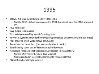 1995 HTML 2.0 was published as IETF RFC 1866 Not the W3C – it had been created in 1994, but didn’t own the HTML standard yet.  Java released Java Applets released First wiki released by Ward Cunningham Keynote Systems founded (monitoring websites became a viable business) PHP created (first web-native language) Amazon.com launched (but was only about books) Squid-proxy spun out of Harvest cache daemon Netscape releases first version of Javascript in Navigator 2 Named after “Java” because Java was hot.  Not supported in Internet Explorer until version 3 (1996) CGI defined and implemented 