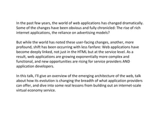 In the past few years, the world of web applications has changed dramatically. Some of the changes have been obvious and fully chronicled: The rise of rich internet applications, the reliance on advertising models? But while the world has noted these user-facing changes, another, more profound, shift has been occurring with less fanfare: Web applications have become deeply linked, not just in the HTML but at the service level. As a result, web applications are growing exponentially more complex and functional, and new opportunities are rising for service providers AND application developers. In this talk, I'll give an overview of the emerging architecture of the web, talk about how its evolution is changing the breadth of what application providers can offer, and dive into some real lessons from building out an internet-scale virtual economy service. 