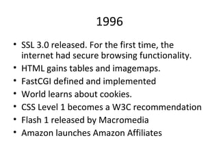1996 SSL 3.0 released. For the first time, the internet had secure browsing functionality. HTML gains tables and imagemaps. FastCGI defined and implemented World learns about cookies. CSS Level 1 becomes a W3C recommendation Flash 1 released by Macromedia Amazon launches Amazon Affiliates 