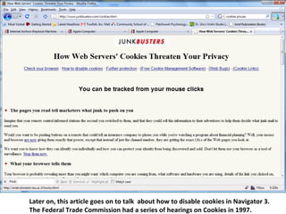 Later on, this article goes on to talk  about how to disable cookies in Navigator 3. The Federal Trade Commission had a series of hearings on Cookies in 1997.  
