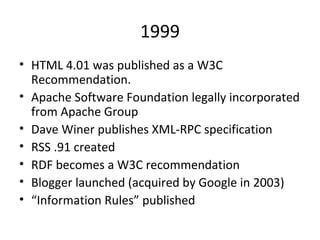 1999 HTML 4.01 was published as a W3C Recommendation. Apache Software Foundation legally incorporated from Apache Group Dave Winer publishes XML-RPC specification RSS .91 created RDF becomes a W3C recommendation Blogger launched (acquired by Google in 2003) “ Information Rules” published 