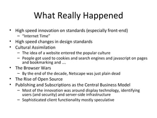 What Really Happened High speed innovation on standards (especially front-end) “ Internet Time” High speed changes in design standards Cultural Assimilation The idea of a website entered the popular culture People got used to cookies and search engines and javascript on pages and bookmarking and …. The Browser Wars By the end of the decade, Netscape was just plain dead The Rise of Open Source Publishing and Subscriptions as the Central Business Model Most of the innovation was around display technology, identifying users (and security) and server-side infrastructure Sophisticated client functionality mostly speculative 
