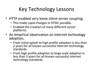 Key Technology Lessons HTTP enabled very loose client-server coupling.  This made rapid changes in HTML possible. Enabled the creation of many different server platforms An empirical observation on internet technology adoption. From initial splash to high profile adoption is less than 2 years for all known successful internet technology standards.  From high profile adoption to large scale adoption is less than 3 years for all known successful internet technology standards.  