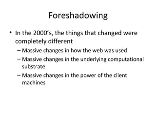 Foreshadowing In the 2000’s, the things that changed were completely different Massive changes in how the web was used Massive changes in the underlying computational substrate Massive changes in the power of the client machines 