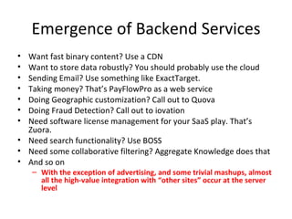 Emergence of Backend Services Want fast binary content? Use a CDN Want to store data robustly? You should probably use the cloud Sending Email? Use something like ExactTarget. Taking money? That’s PayFlowPro as a web service Doing Geographic customization? Call out to Quova Doing Fraud Detection? Call out to iovation Need software license management for your SaaS play. That’s Zuora. Need search functionality? Use BOSS  Need some collaborative filtering? Aggregate Knowledge does that And so on With the exception of advertising, and some trivial mashups, almost all the high-value integration with “other sites” occur at the server level 