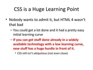 CSS is a Huge Learning Point Nobody wants to admit it, but HTML 4 wasn’t that bad You could get a lot done and it had a pretty easy initial learning curve If you can get stuff done already in a widely available technology with a low learning curve, new stuff has a huge hurdle in front of it. CSS still isn’t ubiquitous (not even close) 