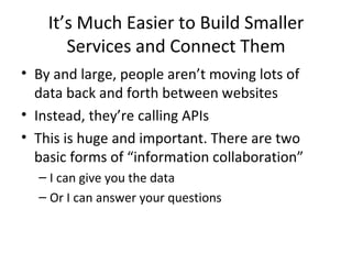 It’s Much Easier to Build Smaller Services and Connect Them By and large, people aren’t moving lots of data back and forth between websites Instead, they’re calling APIs This is huge and important. There are two basic forms of “information collaboration” I can give you the data Or I can answer your questions 
