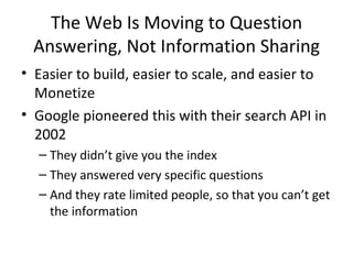 The Web Is Moving to Question Answering, Not Information Sharing Easier to build, easier to scale, and easier to Monetize Google pioneered this with their search API in 2002 They didn’t give you the index They answered very specific questions And they rate limited people, so that you can’t get the information 