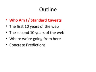 Outline Who Am I / Standard Caveats The first 10 years of the web The second 10 years of the web Where we’re going from here Concrete Predictions 