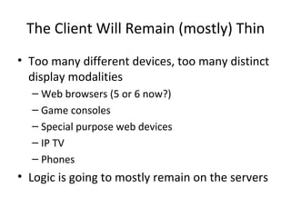 The Client Will Remain (mostly) Thin Too many different devices, too many distinct display modalities Web browsers (5 or 6 now?) Game consoles Special purpose web devices IP TV Phones Logic is going to mostly remain on the servers 
