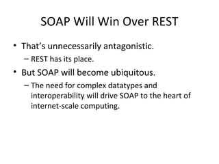 SOAP Will Win Over REST That’s unnecessarily antagonistic.  REST has its place. But SOAP will become ubiquitous.  The need for complex datatypes and interoperability will drive SOAP to the heart of internet-scale computing.  