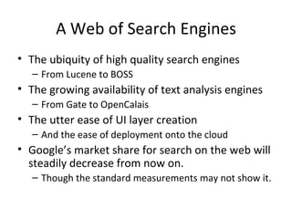 A Web of Search Engines The ubiquity of high quality search engines From Lucene to BOSS The growing availability of text analysis engines From Gate to OpenCalais The utter ease of UI layer creation And the ease of deployment onto the cloud Google’s market share for search on the web will steadily decrease from now on. Though the standard measurements may not show it.  