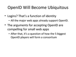 OpenID Will Become Ubiquitous Logins? That’s a function of identity All the major web apps already support OpenID.  The arguments for accepting OpenID are compelling for small web apps After that, it’s a question of how the 5 biggest OpenID players will form a consortium 