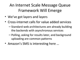 An Internet Scale Message Queue Framework Will Emerge We’ve got layers and layers Cross-internet calls for value added services Standard web architectures are already building the backends with asynchronous services Polling, asking for results later, and background uploading are common patterns Amazon’s SMS is interesting here … 