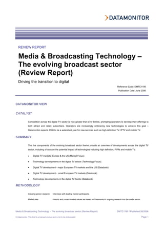 Media & Broadcasting Technology – The evolving broadcast sector (Review Report) DMTC1195 / Published 06/2006
© Datamonitor. This brief is a licensed product and is not to be photocopied Page 1
DATAMONITOR VIEW
CATALYST
Competition across the digital TV sector is now greater than ever before, prompting operators to develop their offerings to
both attract and retain subscribers. Operators are increasingly embracing new technologies to achieve this goal –
Datamonitor expects 2006 to be a watershed year for new services such as high-definition TV, IPTV and mobile TV.
SUMMARY
The five components of the evolving broadcast sector theme provide an overview of developments across the digital TV
sector, including a focus on the potential impact of technologies including high definition, PVRs and mobile TV.
• Digital TV markets: Europe & the US (Market Focus)
• Technology developments in the digital TV sector (Technology Focus)
• Digital TV development - major European TV markets and the US (Databook)
• Digital TV development - small European TV markets (Databook)
• Technology developments in the digital TV Sector (Databook)
METHODOLOGY
Industry opinion research Interviews with leading market participants.
Market data Historic and current market values are based on Datamonitor’s ongoing research into the media sector.
REVIEW REPORT
Media & Broadcasting Technology –
The evolving broadcast sector
(Review Report)
Driving the transition to digital
Reference Code: DMTC1195
Publication Date: June 2006
 