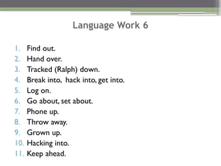 Language Work 6
1. Find out.
2. Hand over.
3. Tracked (Ralph) down.
4. Break into, hack into, get into.
5. Log on.
6. Go about, set about.
7. Phone up.
8. Throw away.
9. Grown up.
10. Hacking into.
11. Keep ahead.
 