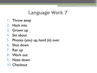Language Work 7
1. Throw away
2. Hack into
3. Grown up
4. Set about
5. Phones (you) up, hand (it) over
6. Shut down
7. Ran up
8. Work out
9. Note down
10. Checkout
 