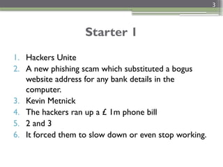 3
Starter 1
1. Hackers Unite
2. A new phishing scam which substituted a bogus
website address for any bank details in the
computer.
3. Kevin Metnick
4. The hackers ran up a £ 1m phone bill
5. 2 and 3
6. It forced them to slow down or even stop working.
 