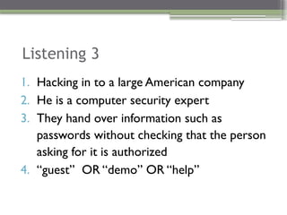 Listening 3
1. Hacking in to a large American company
2. He is a computer security expert
3. They hand over information such as
passwords without checking that the person
asking for it is authorized
4. “guest” OR “demo” OR “help”
 