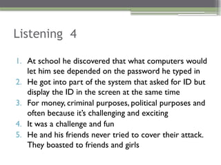 Listening 4
1. At school he discovered that what computers would
let him see depended on the password he typed in
2. He got into part of the system that asked for ID but
display the ID in the screen at the same time
3. For money, criminal purposes, political purposes and
often because it’s challenging and exciting
4. It was a challenge and fun
5. He and his friends never tried to cover their attack.
They boasted to friends and girls
 