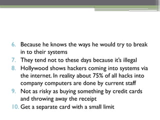 6. Because he knows the ways he would try to break
in to their systems
7. They tend not to these days because it’s illegal
8. Hollywood shows hackers coming into systems via
the internet. In reality about 75% of all hacks into
company computers are done by current staff
9. Not as risky as buying something by credit cards
and throwing away the receipt
10. Get a separate card with a small limit
 