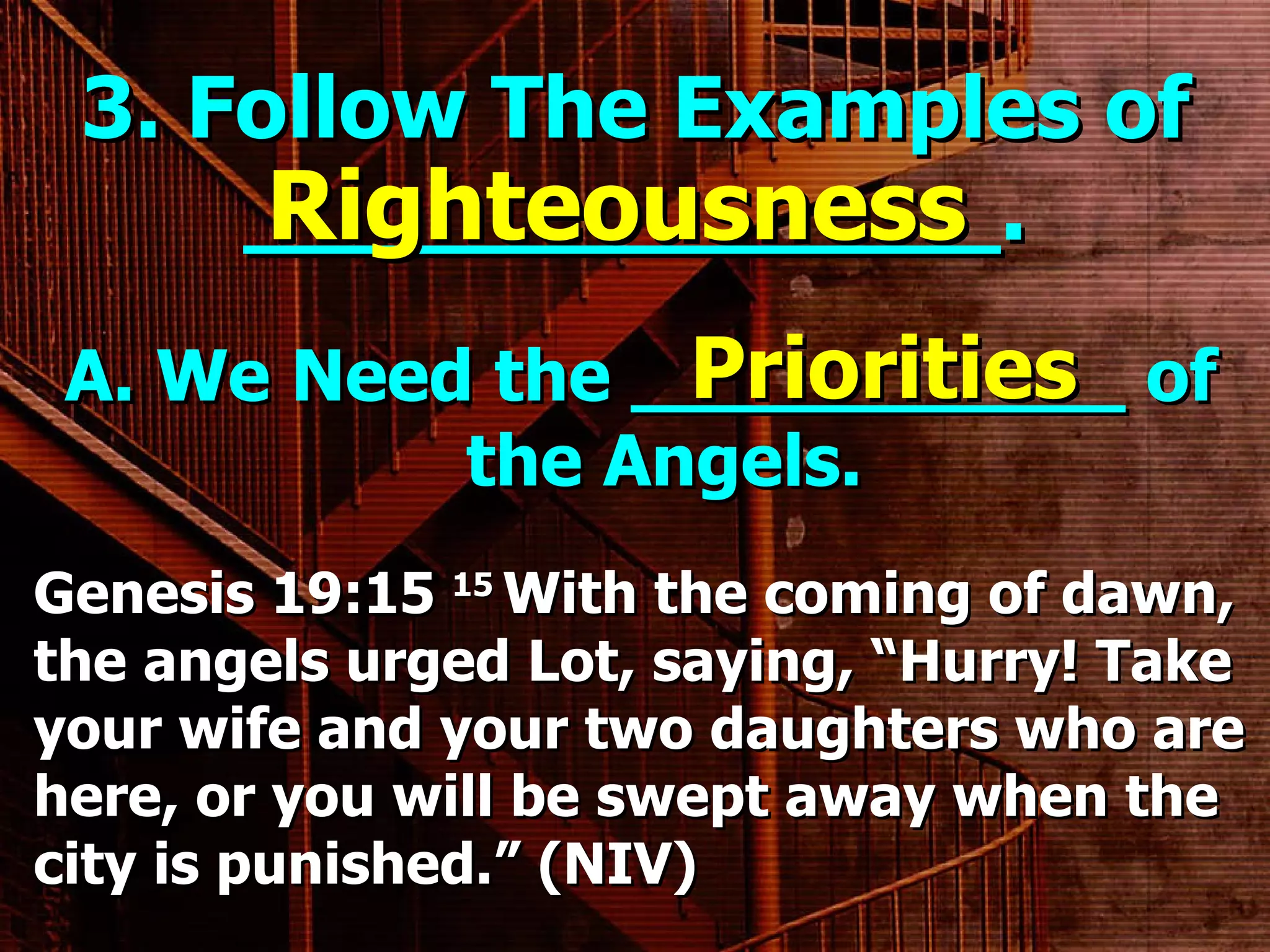 3. Follow The Examples of ______________. A. We Need the ___________ of the Angels. Righteousness Priorities Genesis 19:15  15  With the coming of dawn, the angels urged Lot, saying, “Hurry! Take your wife and your two daughters who are here, or you will be swept away when the city is punished.” (NIV) 
